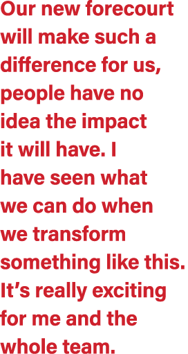 Our new forecourt will make such a difference for us, people have no idea the impact it will have. I have seen what w...