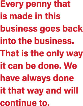 Every penny that is made in this business goes back into the business. That is the only way it can be done. We have a...