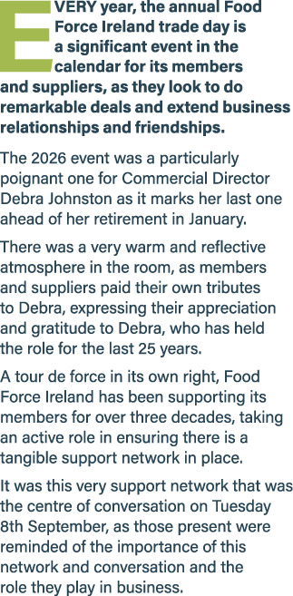 E VERY year, the annual Food Force Ireland trade day is a significant event in the calendar for its members and suppl...