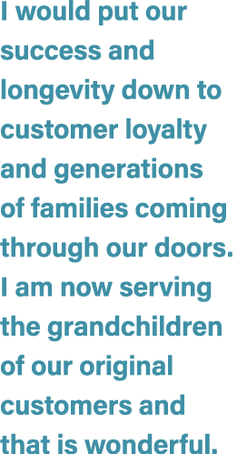 I would put our success and longevity down to customer loyalty and generations of families coming through our doors. ...
