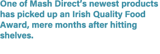 One of Mash Direct’s newest products has picked up an Irish Quality Food Award, mere months after hitting shelves. 