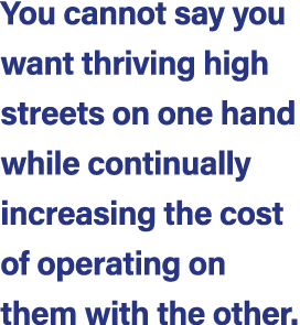 You cannot say you want thriving high streets on one hand while continually increasing the cost of operating on them ...