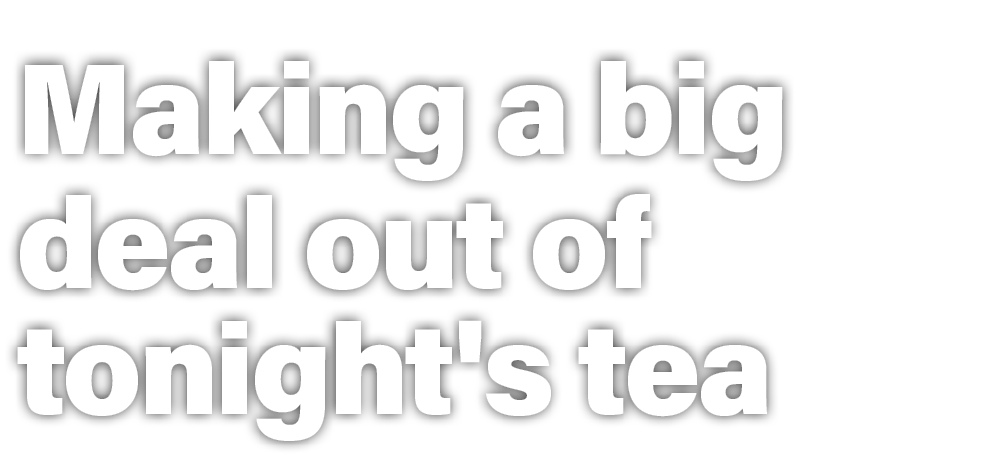 Making a big deal out of tonight's tea 