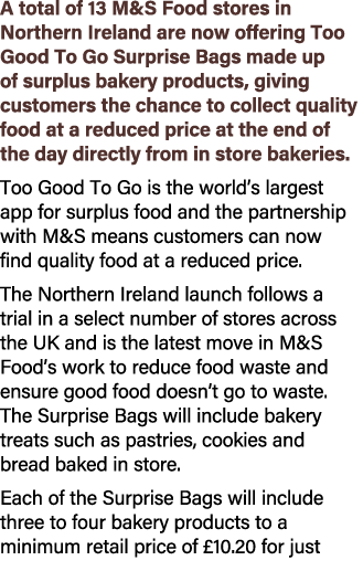 A total of 13 M&S Food stores in Northern Ireland are now offering Too Good To Go Surprise Bags made up of surplus ba...
