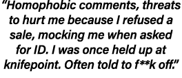 “Homophobic comments, threats to hurt me because I refused a sale, mocking me when asked for ID. I was once held up a...