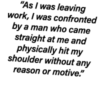 “As I was leaving work, I was confronted by a man who came straight at me and physically hit my shoulder without any ...