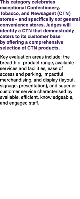 This category celebrates exceptional Confectionery, Tobacco, and Newsagent (CTN) stores – and specifically not genera...