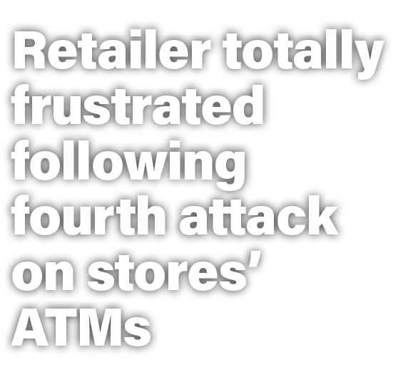 Retailer totally frustrated following fourth attack on stores’ ATMs