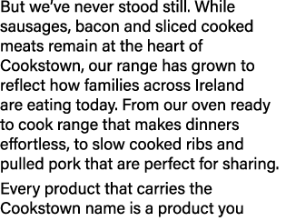 But we’ve never stood still. While sausages, bacon and sliced cooked meats remain at the heart of Cookstown, our rang...