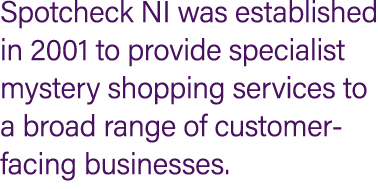 Spotcheck NI was established in 2001 to provide specialist mystery shopping services to a broad range of customer fac...