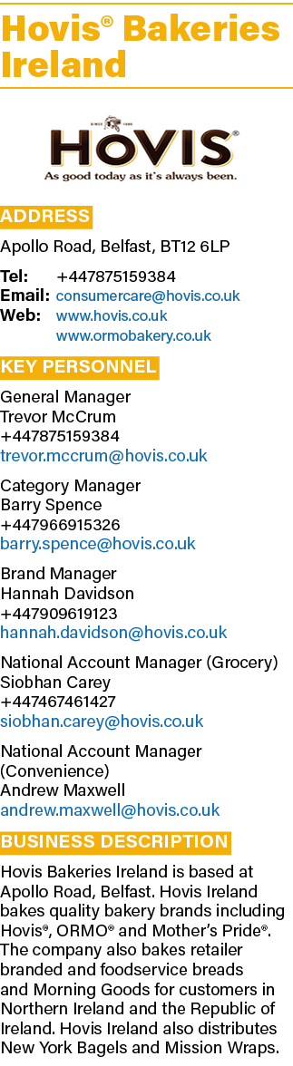 Hovis® Bakeries Ireland ￼ Address Apollo Road, Belfast, BT12 6LP Tel: +447875159384 Email: consumercare@hovis.co.uk W...