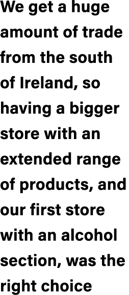 We get a huge amount of trade from the south of Ireland, so having a bigger store with an extended range of products,...