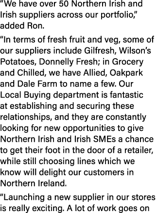 “We have over 50 Northern Irish and Irish suppliers across our portfolio,” added Ron. “In terms of fresh fruit and ve...