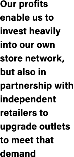 Our profits enable us to invest heavily into our own store network, but also in partnership with independent retailer...