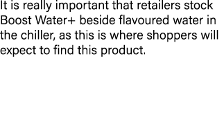 It is really important that retailers stock Boost Water+ beside flavoured water in the chiller, as this is where shop...