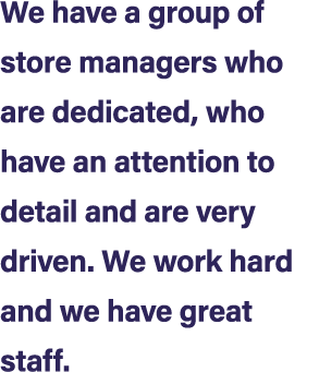 We have a group of store managers who are dedicated, who have an attention to detail and are very driven. We work har...