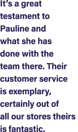 It’s a great testament to Pauline and what she has done with the team there. Their customer service is exemplary, cer...