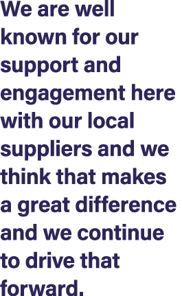 We are well known for our support and engagement here with our local suppliers and we think that makes a great differ...