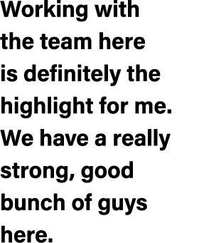 Working with the team here is definitely the highlight for me. We have a really strong, good bunch of guys here.