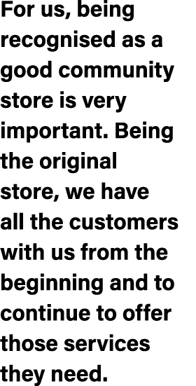 For us, being recognised as a good community store is very important. Being the original store, we have all the custo...