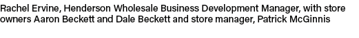 Rachel Ervine, Henderson Wholesale Business Development Manager, with store owners Aaron Beckett and Dale Beckett and...