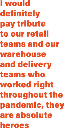 I would definitely pay tribute to our retail teams and our warehouse and delivery teams who worked right throughout t...