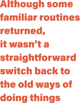 Although some familiar routines returned, it wasn’t a straightforward switch back to the old ways of doing things