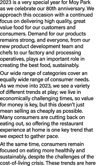 2023 is a very special year for Moy Park as we celebrate our 80th anniversary. We approach this occasion with a conti...