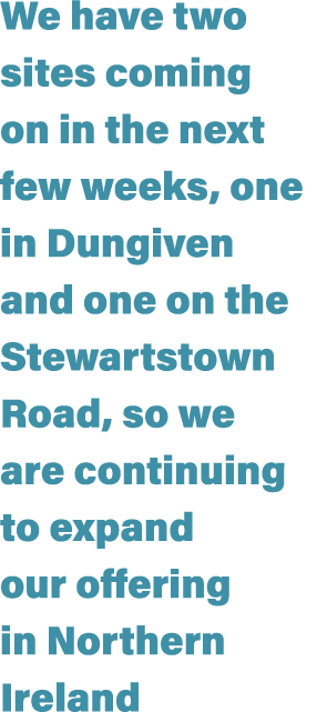 We have two sites coming on in the next few weeks, one in Dungiven and one on the Stewartstown Road, so we are contin...