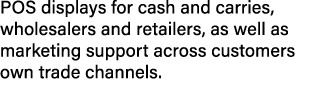 POS displays for cash and carries, wholesalers and retailers, as well as marketing support across customers own trade...
