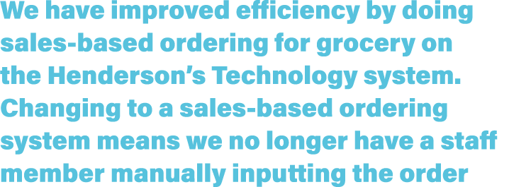 We have improved efficiency by doing sales based ordering for grocery on the Henderson’s Technology system. Changing ...