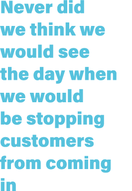Never did we think we would see the day when we would be stopping customers from coming in