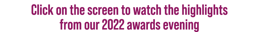 Click on the screen to watch the highlights from our 2022 awards evening