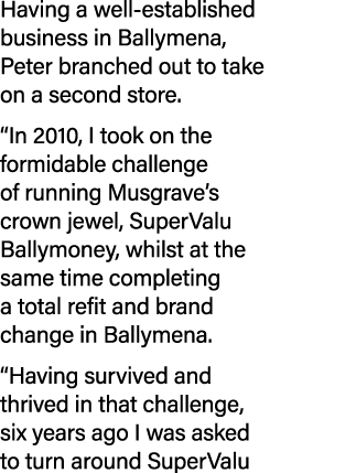 Having a well established business in Ballymena, Peter branched out to take on a second store. “In 2010, I took on th...