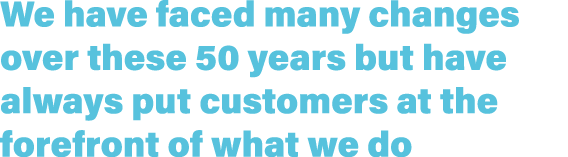 We have faced many changes over these 50 years but have always put customers at the forefront of what we do