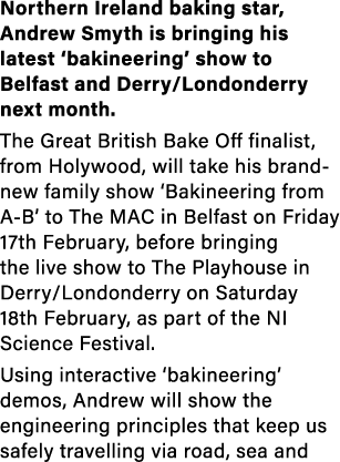 Northern Ireland baking star, Andrew Smyth is bringing his latest ‘bakineering’ show to Belfast and Derry/Londonderry...