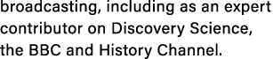 broadcasting, including as an expert contributor on Discovery Science, the BBC and History Channel.