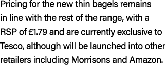 Pricing for the new thin bagels remains in line with the rest of the range, with a RSP of £1.79 and are currently exc...