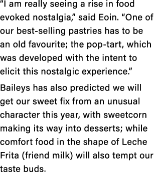 “I am really seeing a rise in food evoked nostalgia,” said Eoin. “One of our best selling pastries has to be an old f...