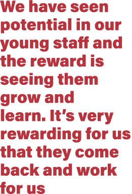 We have seen potential in our young staff and the reward is seeing them grow and learn. It’s very rewarding for us th...