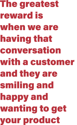 The greatest reward is when we are having that conversation with a customer and they are smiling and happy and wantin...