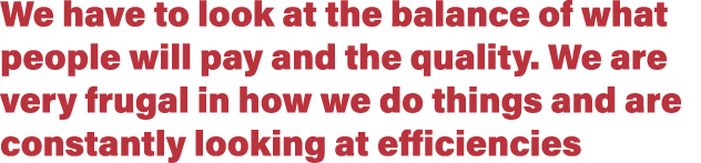 We have to look at the balance of what people will pay and the quality. We are very frugal in how we do things and ar...