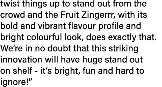 twist things up to stand out from the crowd and the Fruit Zingerrr, with its bold and vibrant flavour profile and bri...