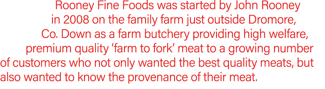 Rooney Fine Foods was started by John Rooney in 2008 on the family farm just outside Dromore, Co. Down as a farm butc...