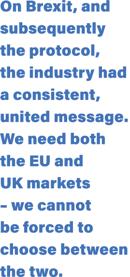 On Brexit, and subsequently the protocol, the industry had a consistent, united message. We need both the EU and UK m...