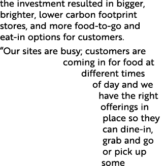 the investment resulted in bigger, brighter, lower carbon footprint stores, and more food to go and eat in options fo...