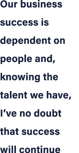 Our business success is dependent on people and, knowing the talent we have, I’ve no doubt that success will continue