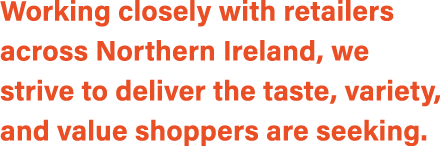 Working closely with retailers across Northern Ireland, we strive to deliver the taste, variety, and value shoppers a...