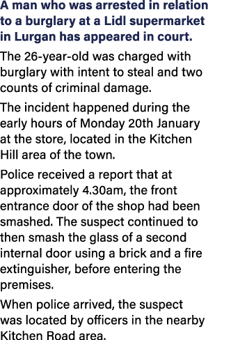 A man who was arrested in relation to a burglary at a Lidl supermarket in Lurgan has appeared in court. The 26 year o...