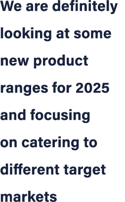 We are definitely looking at some new product ranges for 2025 and focusing on catering to different target markets